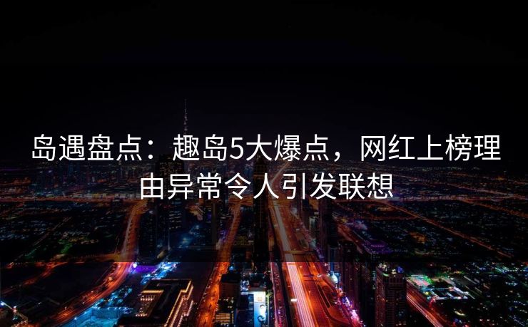 岛遇盘点：趣岛5大爆点，网红上榜理由异常令人引发联想