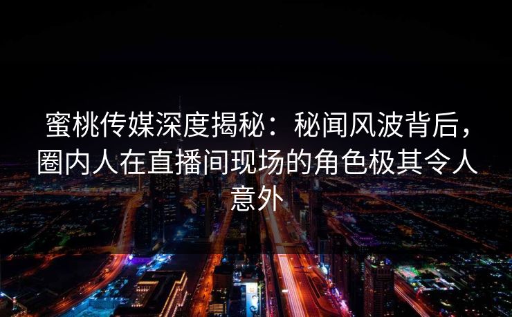 蜜桃传媒深度揭秘：秘闻风波背后，圈内人在直播间现场的角色极其令人意外