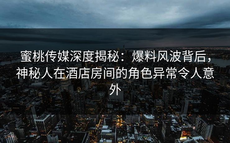 蜜桃传媒深度揭秘：爆料风波背后，神秘人在酒店房间的角色异常令人意外