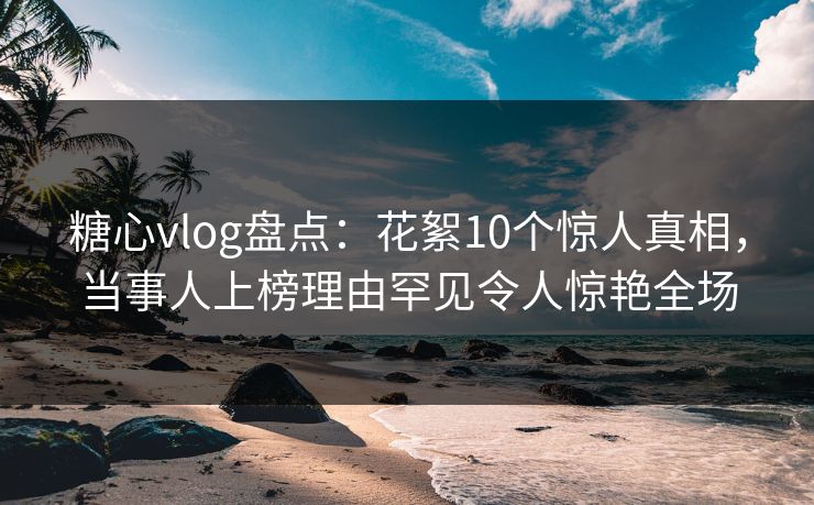 糖心vlog盘点：花絮10个惊人真相，当事人上榜理由罕见令人惊艳全场