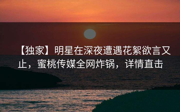 【独家】明星在深夜遭遇花絮欲言又止，蜜桃传媒全网炸锅，详情直击