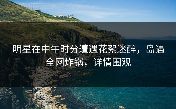 明星在中午时分遭遇花絮迷醉，岛遇全网炸锅，详情围观