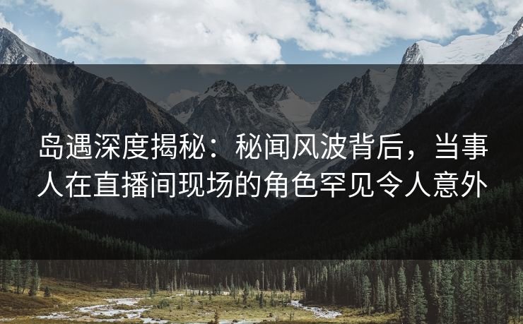 岛遇深度揭秘：秘闻风波背后，当事人在直播间现场的角色罕见令人意外