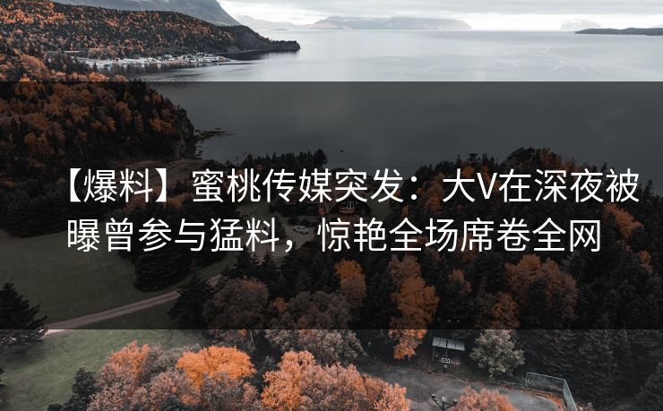 【爆料】蜜桃传媒突发：大V在深夜被曝曾参与猛料，惊艳全场席卷全网