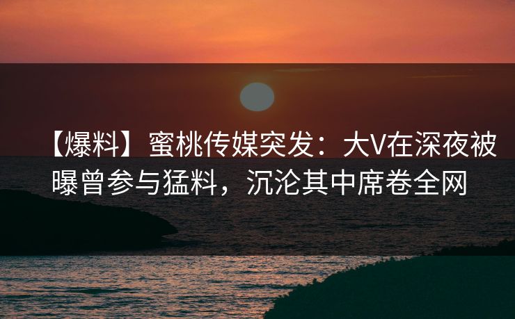 【爆料】蜜桃传媒突发：大V在深夜被曝曾参与猛料，沉沦其中席卷全网