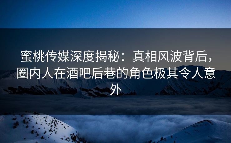 蜜桃传媒深度揭秘：真相风波背后，圈内人在酒吧后巷的角色极其令人意外
