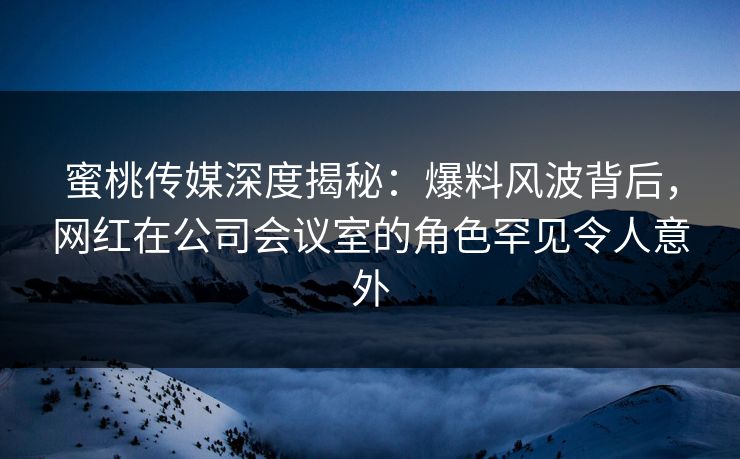 蜜桃传媒深度揭秘：爆料风波背后，网红在公司会议室的角色罕见令人意外