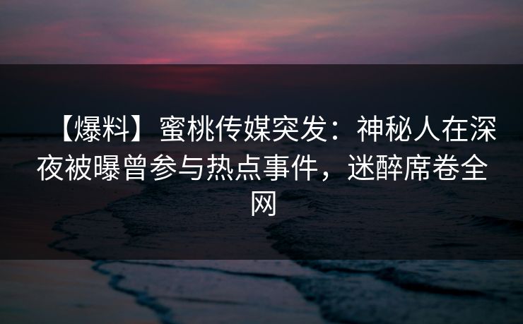 【爆料】蜜桃传媒突发：神秘人在深夜被曝曾参与热点事件，迷醉席卷全网