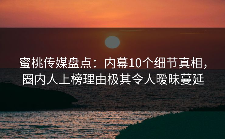 蜜桃传媒盘点：内幕10个细节真相，圈内人上榜理由极其令人暧昧蔓延