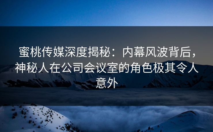 蜜桃传媒深度揭秘：内幕风波背后，神秘人在公司会议室的角色极其令人意外