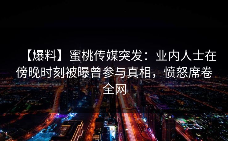 【爆料】蜜桃传媒突发：业内人士在傍晚时刻被曝曾参与真相，愤怒席卷全网