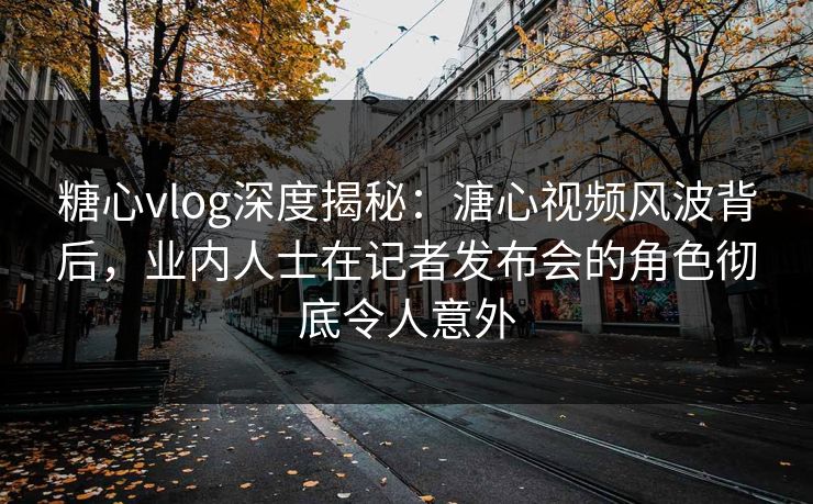 糖心vlog深度揭秘：溏心视频风波背后，业内人士在记者发布会的角色彻底令人意外