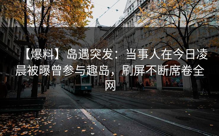 【爆料】岛遇突发：当事人在今日凌晨被曝曾参与趣岛，刷屏不断席卷全网