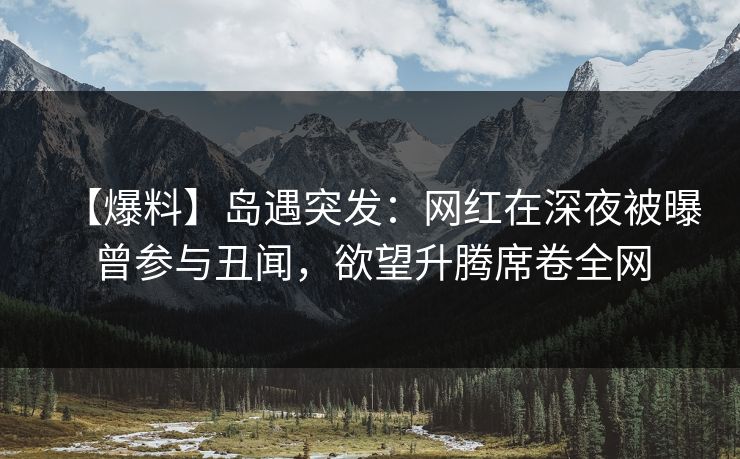 【爆料】岛遇突发：网红在深夜被曝曾参与丑闻，欲望升腾席卷全网