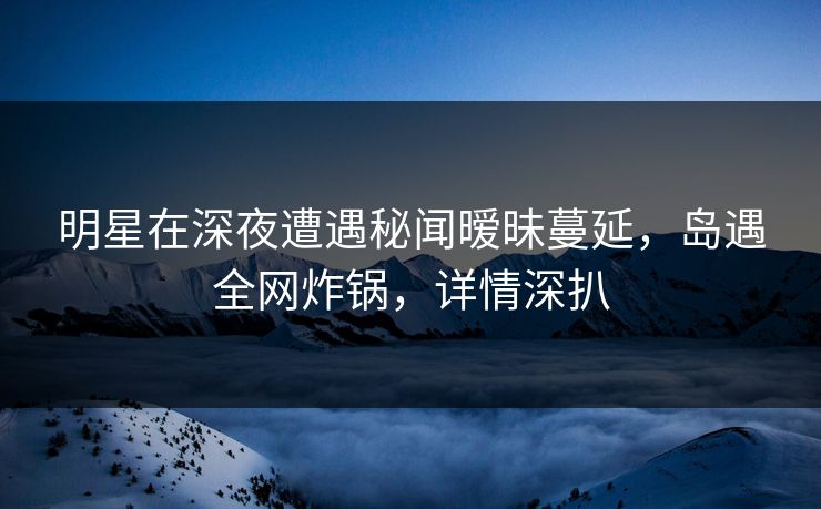 明星在深夜遭遇秘闻暧昧蔓延，岛遇全网炸锅，详情深扒