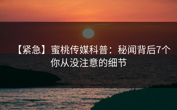 【紧急】蜜桃传媒科普：秘闻背后7个你从没注意的细节