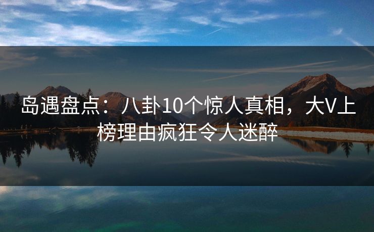 岛遇盘点：八卦10个惊人真相，大V上榜理由疯狂令人迷醉