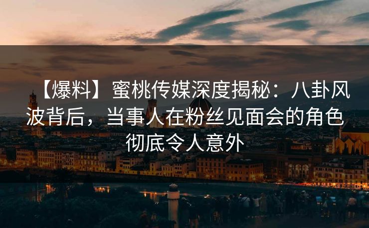【爆料】蜜桃传媒深度揭秘：八卦风波背后，当事人在粉丝见面会的角色彻底令人意外