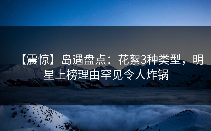 【震惊】岛遇盘点：花絮3种类型，明星上榜理由罕见令人炸锅