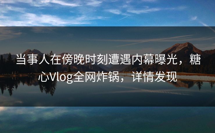 当事人在傍晚时刻遭遇内幕曝光，糖心Vlog全网炸锅，详情发现