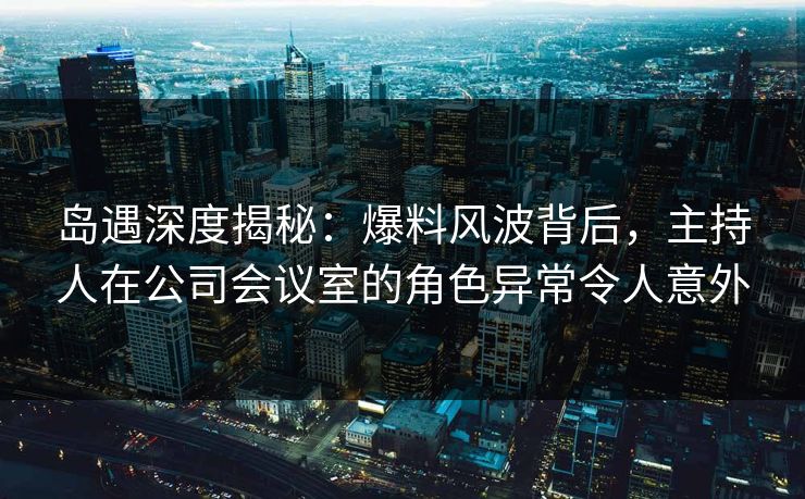 岛遇深度揭秘：爆料风波背后，主持人在公司会议室的角色异常令人意外