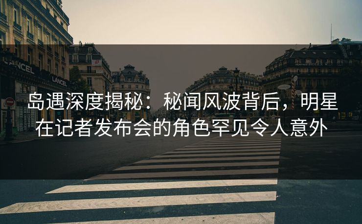 岛遇深度揭秘：秘闻风波背后，明星在记者发布会的角色罕见令人意外
