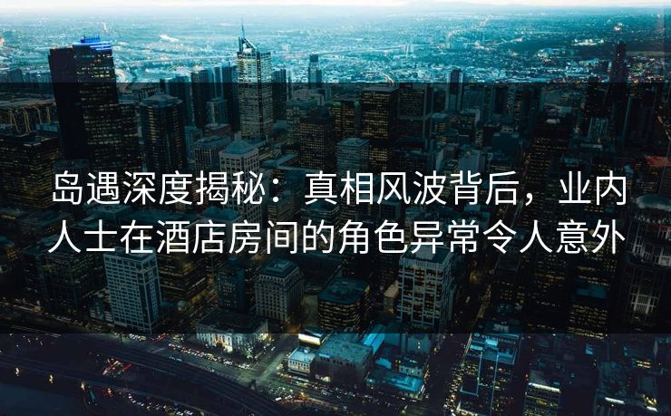 岛遇深度揭秘：真相风波背后，业内人士在酒店房间的角色异常令人意外