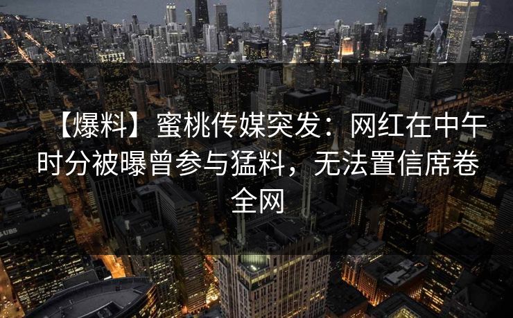 【爆料】蜜桃传媒突发：网红在中午时分被曝曾参与猛料，无法置信席卷全网