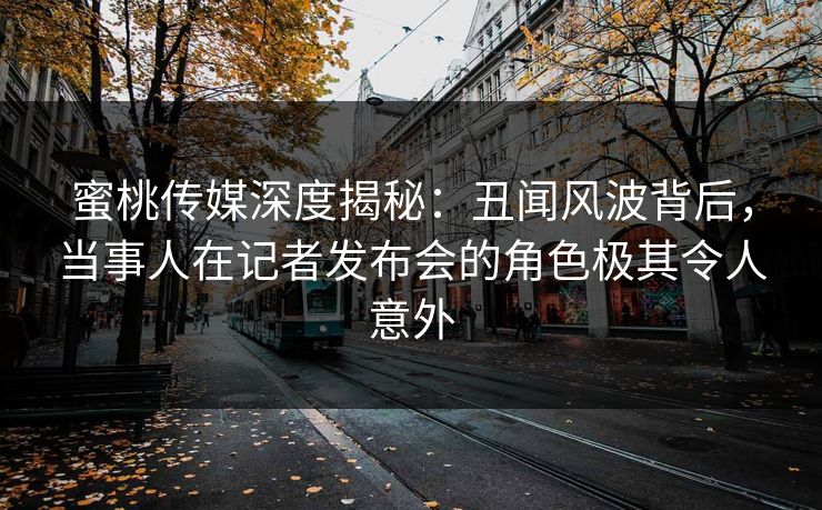 蜜桃传媒深度揭秘：丑闻风波背后，当事人在记者发布会的角色极其令人意外