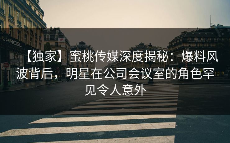 【独家】蜜桃传媒深度揭秘：爆料风波背后，明星在公司会议室的角色罕见令人意外