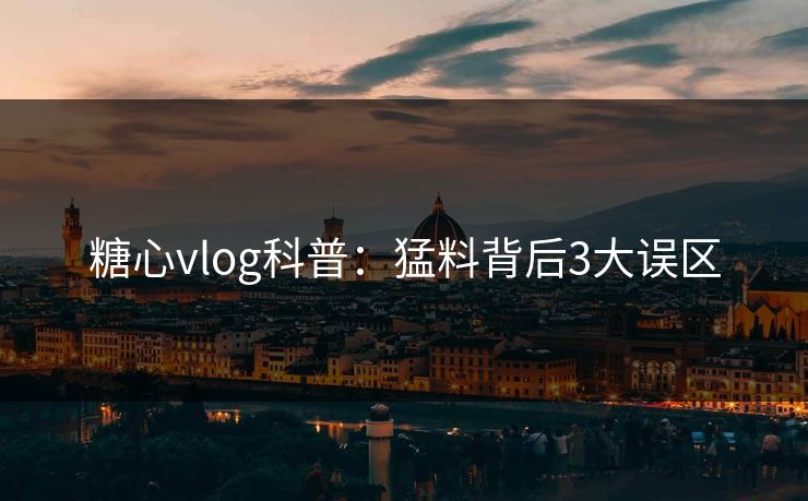 糖心vlog科普：猛料背后3大误区