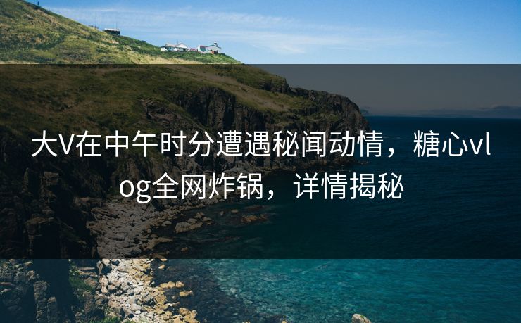 大V在中午时分遭遇秘闻动情，糖心vlog全网炸锅，详情揭秘