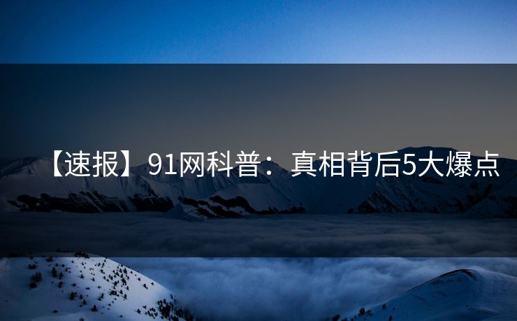 【速报】91网科普：真相背后5大爆点