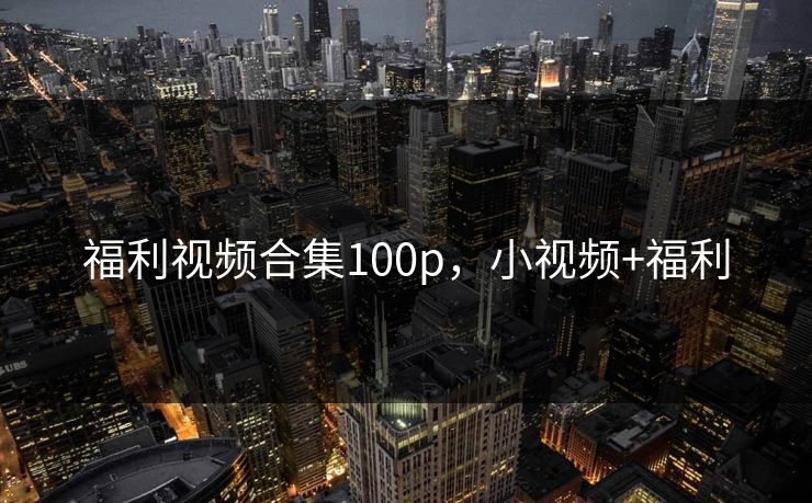 福利视频合集100p，小视频+福利