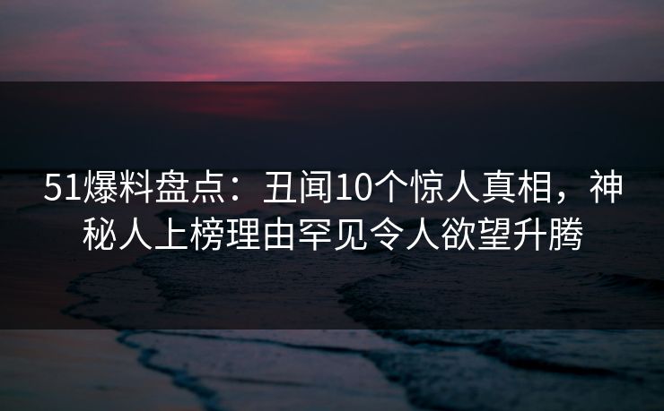 51爆料盘点：丑闻10个惊人真相，神秘人上榜理由罕见令人欲望升腾