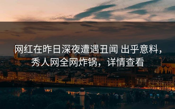 网红在昨日深夜遭遇丑闻 出乎意料，秀人网全网炸锅，详情查看