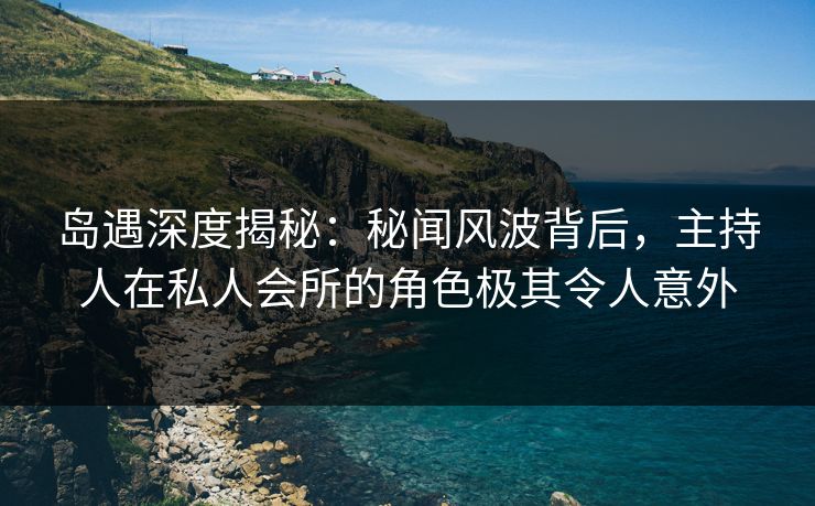 岛遇深度揭秘：秘闻风波背后，主持人在私人会所的角色极其令人意外