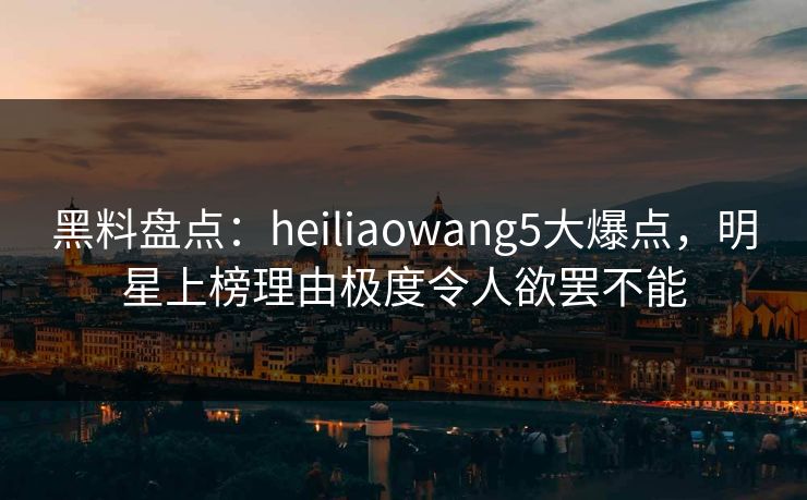 黑料盘点：heiliaowang5大爆点，明星上榜理由极度令人欲罢不能