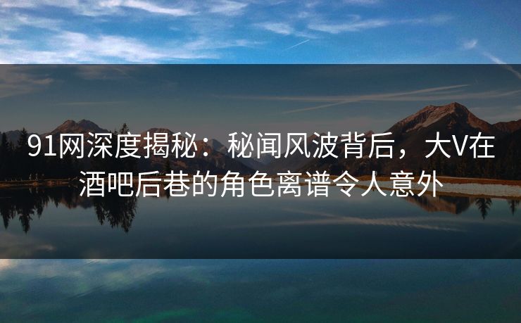 91网深度揭秘：秘闻风波背后，大V在酒吧后巷的角色离谱令人意外