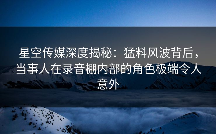 星空传媒深度揭秘：猛料风波背后，当事人在录音棚内部的角色极端令人意外