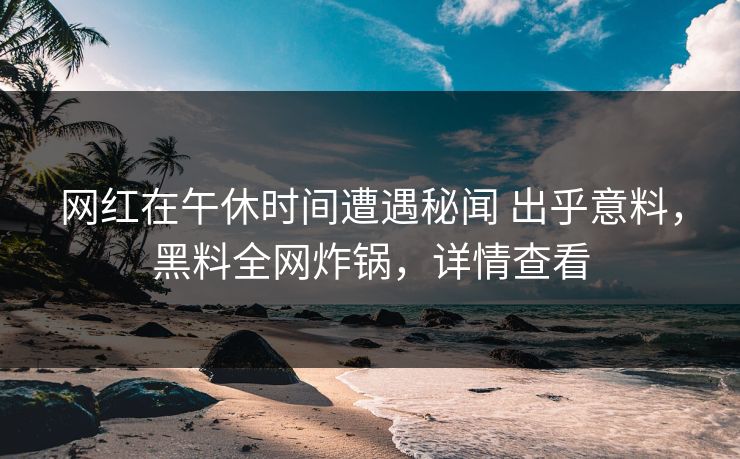网红在午休时间遭遇秘闻 出乎意料，黑料全网炸锅，详情查看