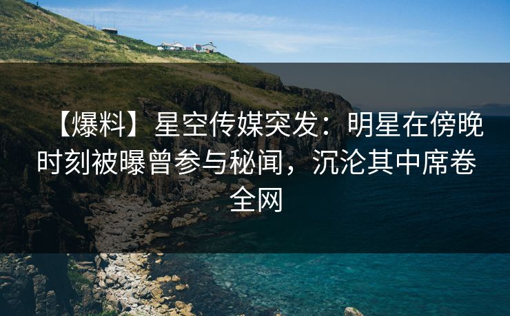 【爆料】星空传媒突发：明星在傍晚时刻被曝曾参与秘闻，沉沦其中席卷全网