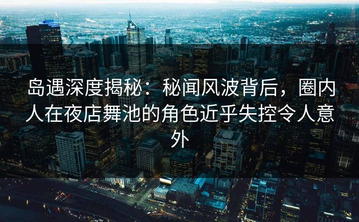 岛遇深度揭秘：秘闻风波背后，圈内人在夜店舞池的角色近乎失控令人意外
