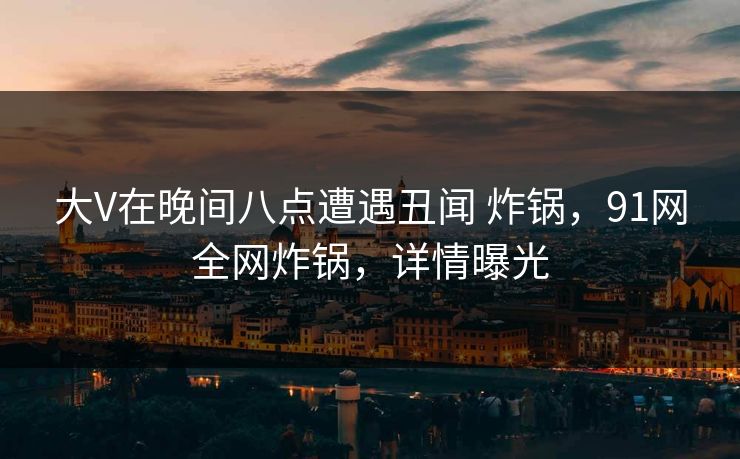 大V在晚间八点遭遇丑闻 炸锅，91网全网炸锅，详情曝光