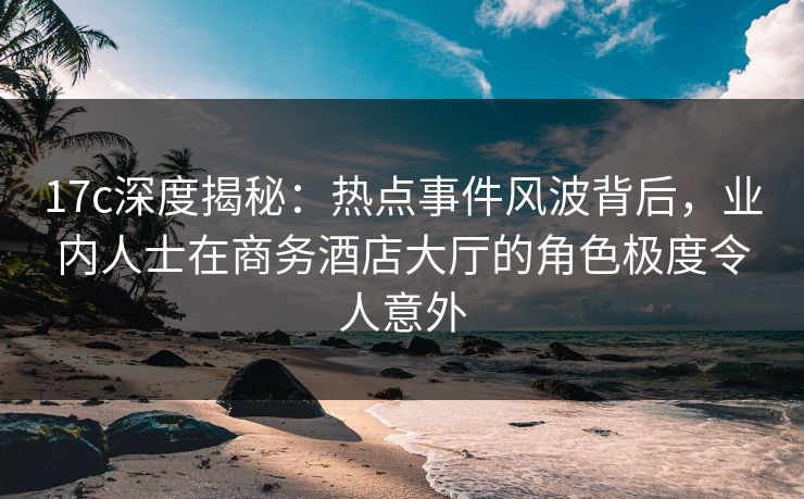 17c深度揭秘：热点事件风波背后，业内人士在商务酒店大厅的角色极度令人意外