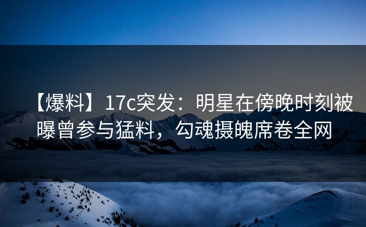 【爆料】17c突发：明星在傍晚时刻被曝曾参与猛料，勾魂摄魄席卷全网