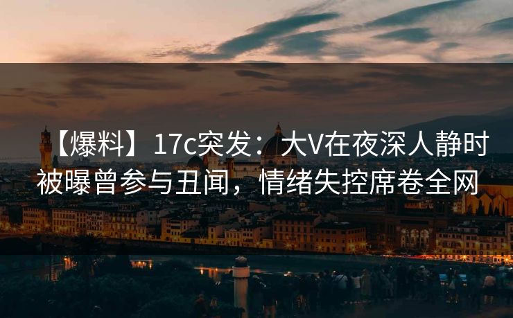 【爆料】17c突发：大V在夜深人静时被曝曾参与丑闻，情绪失控席卷全网