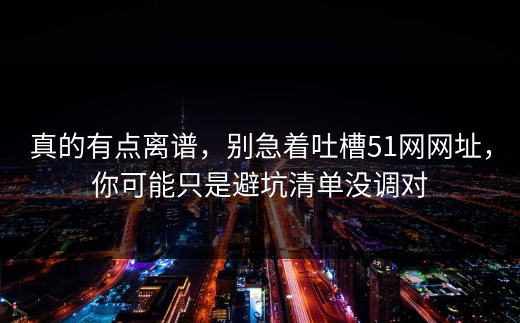 真的有点离谱，别急着吐槽51网网址，你可能只是避坑清单没调对