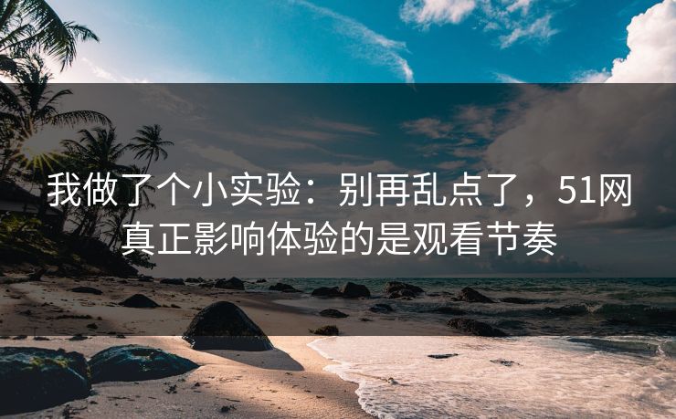 我做了个小实验：别再乱点了，51网真正影响体验的是观看节奏