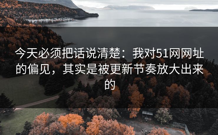 今天必须把话说清楚：我对51网网址的偏见，其实是被更新节奏放大出来的